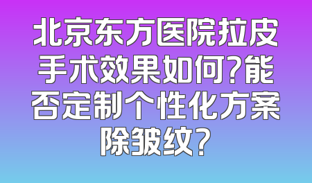 北京东方医院拉皮手术效果如何？能否定制个性化方案除皱纹？