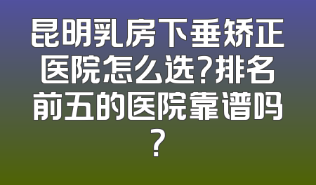 昆明乳房下垂矫正医院怎么选？排名前五的医院靠谱吗？