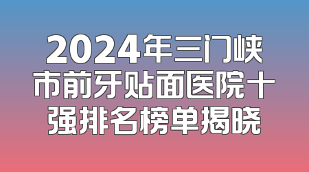 2024年三门峡市前牙贴面医院十强排名榜单揭晓
