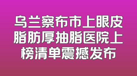 乌兰察布市上眼皮脂肪厚抽脂医院上榜清单震撼发布