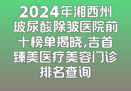 2024年湘西州玻尿酸除皱医院前十榜单揭晓，吉首臻美医疗美容门诊排名查询