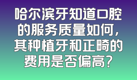 哈尔滨牙知道口腔的服务质量如何，其种植牙和正畸的费用是否偏高？