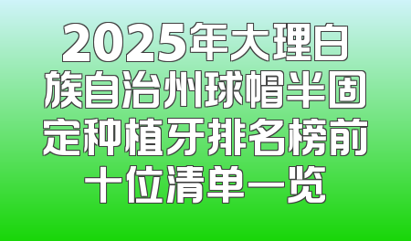 2025年大理白族自治州球帽半固定种植牙排名榜前十位清单一览