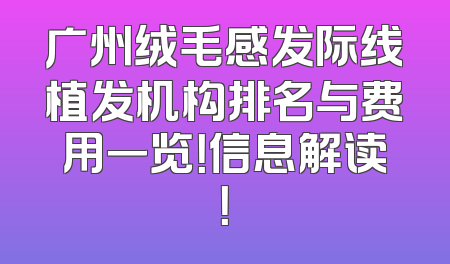 广州绒毛感发际线植发机构排名与费用一览！信息解读！