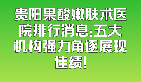 贵阳果酸嫩肤术医院排行消息：五大机构强力角逐展现佳绩！
