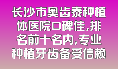 长沙市奥齿泰种植体医院口碑佳，排名前十名内，专业种植牙齿备受信赖