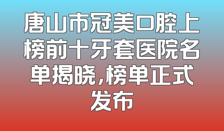 唐山市冠美口腔上榜前十牙套医院名单揭晓，榜单正式发布