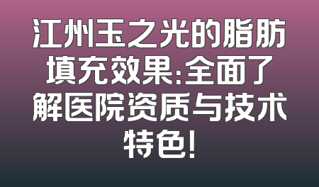 江州玉之光的脂肪填充效果：全面了解医院资质与技术特色！