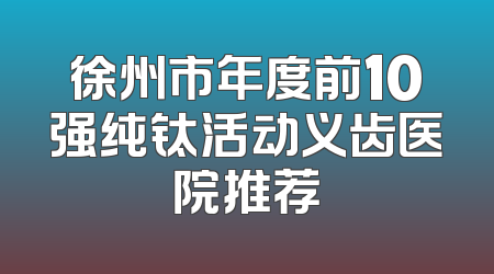 徐州市年度前10强纯钛活动义齿医院推荐
