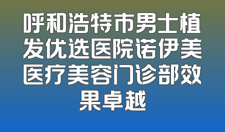 呼和浩特市男士植发优选医院诺伊美医疗美容门诊部效果卓越