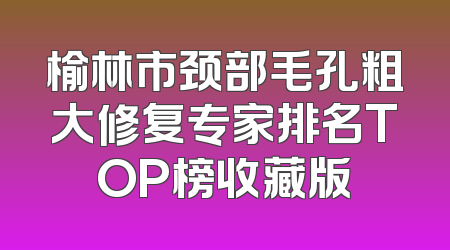 榆林市颈部毛孔粗大修复专家排名TOP榜收藏版