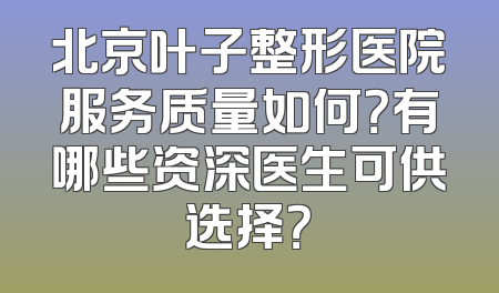北京叶子整形医院服务质量如何？有哪些资深医生可供选择？