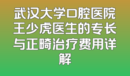 武汉大学口腔医院王少虎医生的专长与正畸治疗费用详解