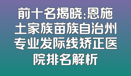 前十名揭晓：恩施土家族苗族自治州专业发际线矫正医院排名解析