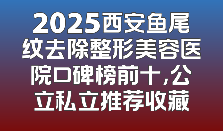 2025西安鱼尾纹去除整形美容医院口碑榜前十，公立私立推荐收藏