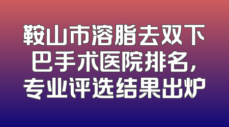 鞍山市溶脂去双下巴手术医院排名，专业评选结果出炉