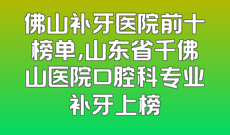 佛山补牙医院前十榜单，山东省千佛山医院口腔科专业补牙上榜