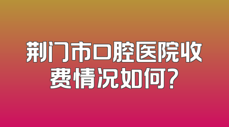 荆门市口腔医院收费情况如何？