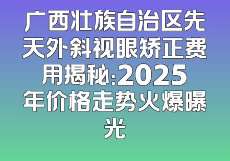 广西壮族自治区先天外斜视眼矫正费用揭秘：2025年价格走势火爆曝光