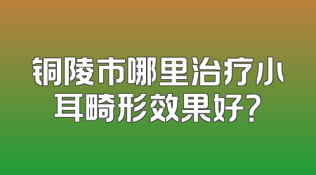 铜陵市哪里治疗小耳畸形效果好？