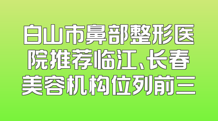 白山市鼻部整形医院推荐临江、长春美容机构位列前三