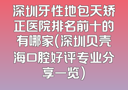 深圳牙性地包天矫正医院排名前十的有哪家（深圳贝壳海口腔好评专业分享一览）