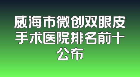 威海市微创双眼皮手术医院排名前十公布