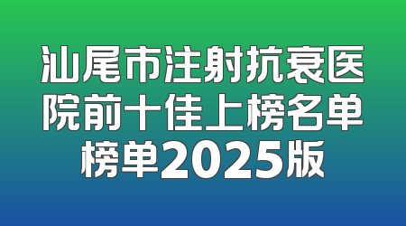 汕尾市注射抗衰医院前十佳上榜名单榜单2025版