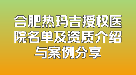 合肥热玛吉授权医院名单及资质介绍与案例分享