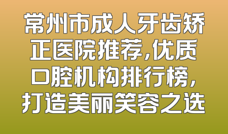 常州市成人牙齿矫正医院推荐，优质口腔机构排行榜，打造美丽笑容之选