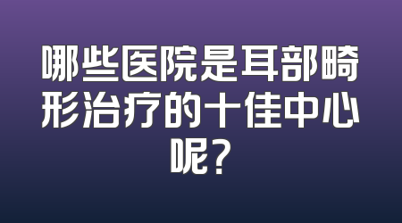 哪些医院是耳部畸形治疗的十佳中心呢？
