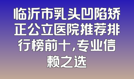 临沂市乳头凹陷矫正公立医院推荐排行榜前十，专业信赖之选