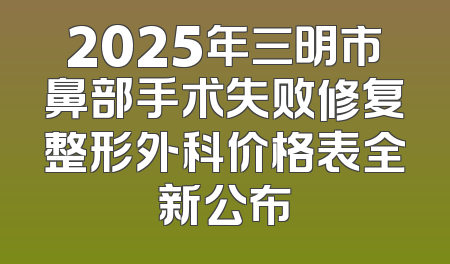 2025年三明市鼻部手术失败修复整形外科价格表全新公布