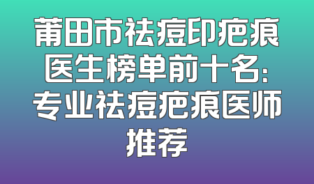 莆田市祛痘印疤痕医生榜单前十名：专业祛痘疤痕医师推荐