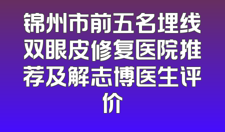 锦州市前五名埋线双眼皮修复医院推荐及解志博医生评价