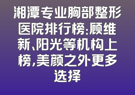湘潭专业胸部整形医院排行榜：顾维新、阳光等机构上榜，美颜之外更多选择