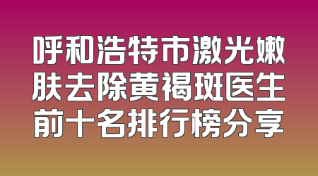 呼和浩特市激光嫩肤去除黄褐斑医生前十名排行榜分享