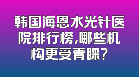 韩国海恩水光针医院排行榜，哪些机构更受青睐？