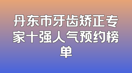 丹东市牙齿矫正专家十强人气预约榜单