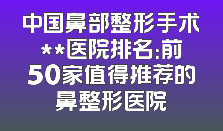中国鼻部整形手术**医院排名：前50家值得推荐的鼻整形医院