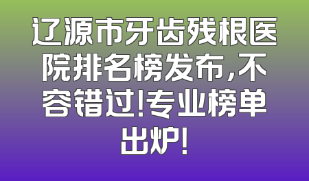 辽源市牙齿残根医院排名榜发布，不容错过！专业榜单出炉！