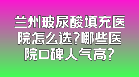 兰州玻尿酸填充医院怎么选？哪些医院口碑人气高？