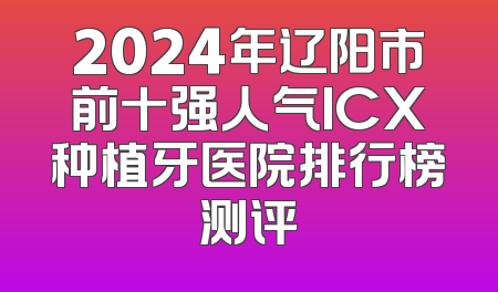 2024年辽阳市前十强人气ICX种植牙医院排行榜测评