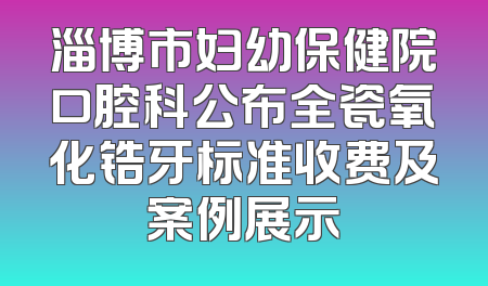 淄博市妇幼保健院口腔科公布全瓷氧化锆牙标准收费及案例展示