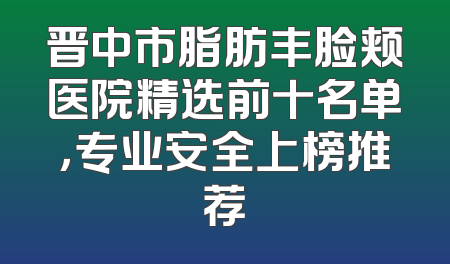晋中市脂肪丰脸颊医院精选前十名单，专业安全上榜推荐