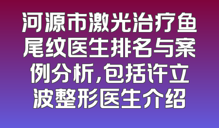 河源市激光治疗鱼尾纹医生排名与案例分析，包括许立波整形医生介绍