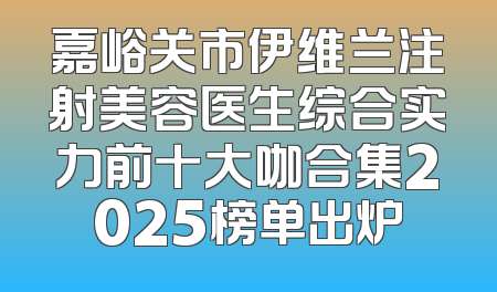 嘉峪关市伊维兰注射美容医生综合实力前十大咖合集2025榜单出炉