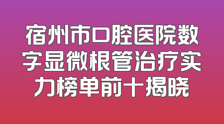 宿州市口腔医院数字显微根管治疗实力榜单前十揭晓