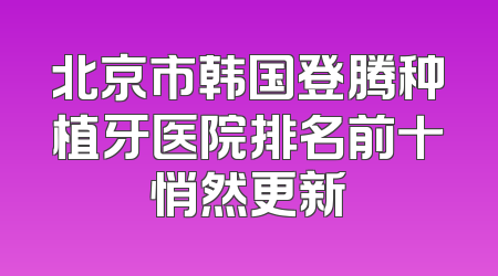 北京市韩国登腾种植牙医院排名前十悄然更新