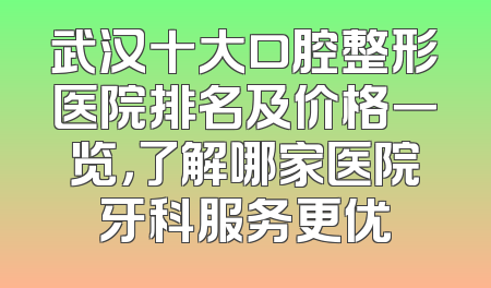 武汉十大口腔整形医院排名及价格一览，了解哪家医院牙科服务更优